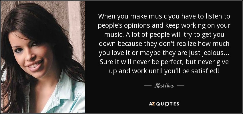 When you make music you have to listen to people's opinions and keep working on your music. A lot of people will try to get you down because they don't realize how much you love it or maybe they are just jealous... Sure it will never be perfect, but never give up and work until you'll be satisfied! - Marilou