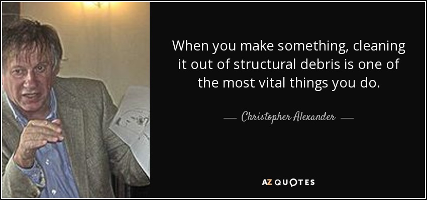 When you make something, cleaning it out of structural debris is one of the most vital things you do. - Christopher Alexander