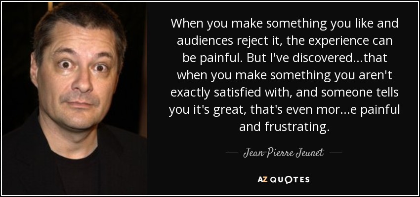 When you make something you like and audiences reject it, the experience can be painful. But I've discovered...that when you make something you aren't exactly satisfied with, and someone tells you it's great, that's even mor...e painful and frustrating. - Jean-Pierre Jeunet