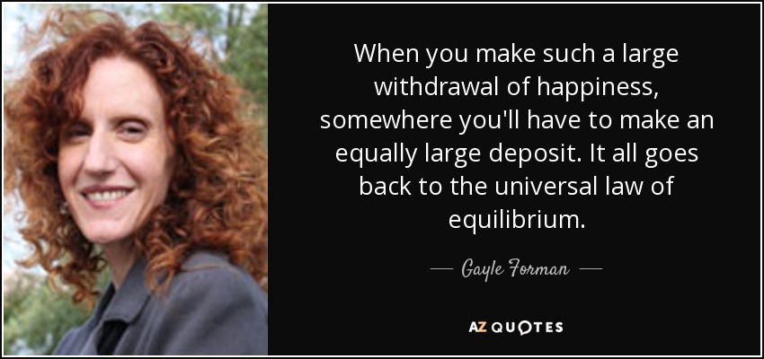 When you make such a large withdrawal of happiness, somewhere you'll have to make an equally large deposit. It all goes back to the universal law of equilibrium. - Gayle Forman