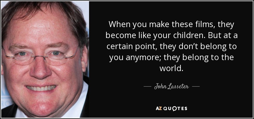 When you make these films, they become like your children. But at a certain point, they don’t belong to you anymore; they belong to the world. - John Lasseter