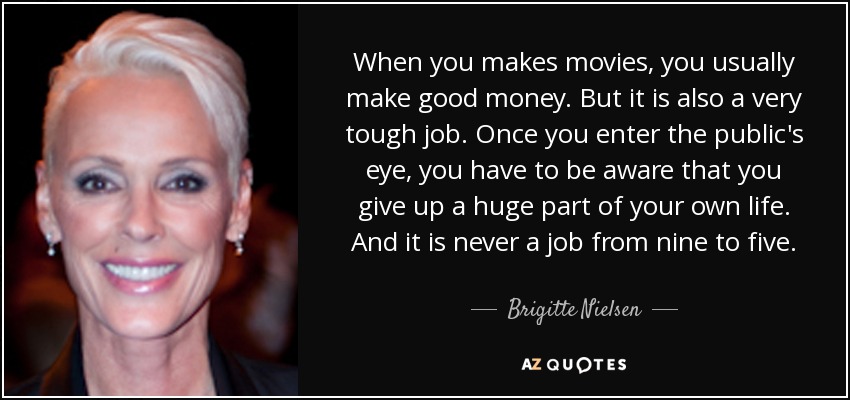 When you makes movies, you usually make good money. But it is also a very tough job. Once you enter the public's eye, you have to be aware that you give up a huge part of your own life. And it is never a job from nine to five. - Brigitte Nielsen