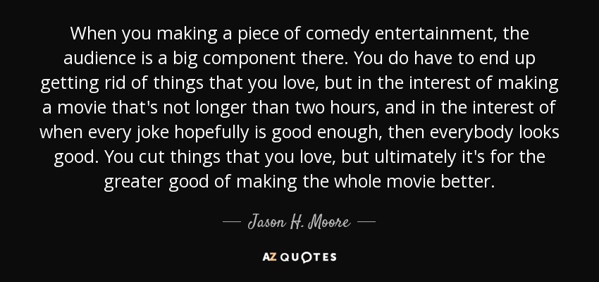 When you making a piece of comedy entertainment, the audience is a big component there. You do have to end up getting rid of things that you love, but in the interest of making a movie that's not longer than two hours, and in the interest of when every joke hopefully is good enough, then everybody looks good. You cut things that you love, but ultimately it's for the greater good of making the whole movie better. - Jason H. Moore