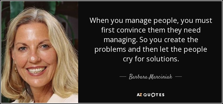 When you manage people, you must first convince them they need managing. So you create the problems and then let the people cry for solutions. - Barbara Marciniak
