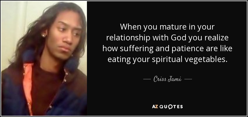 When you mature in your relationship with God you realize how suffering and patience are like eating your spiritual vegetables. - Criss Jami