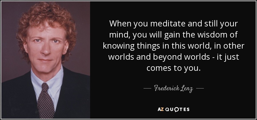 When you meditate and still your mind, you will gain the wisdom of knowing things in this world, in other worlds and beyond worlds - it just comes to you. - Frederick Lenz