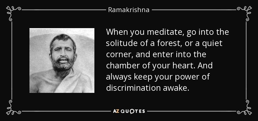 When you meditate, go into the solitude of a forest, or a quiet corner, and enter into the chamber of your heart. And always keep your power of discrimination awake. - Ramakrishna