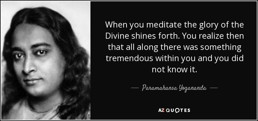 When you meditate the glory of the Divine shines forth. You realize then that all along there was something tremendous within you and you did not know it. - Paramahansa Yogananda