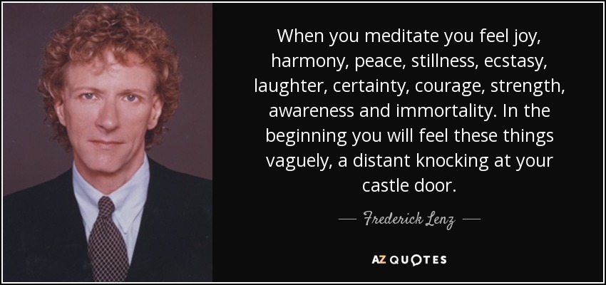 When you meditate you feel joy, harmony, peace, stillness, ecstasy, laughter, certainty, courage, strength, awareness and immortality. In the beginning you will feel these things vaguely, a distant knocking at your castle door. - Frederick Lenz