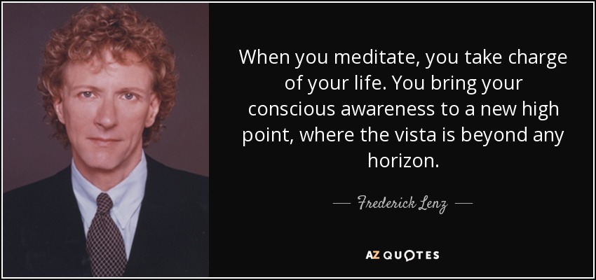 When you meditate, you take charge of your life. You bring your conscious awareness to a new high point, where the vista is beyond any horizon. - Frederick Lenz