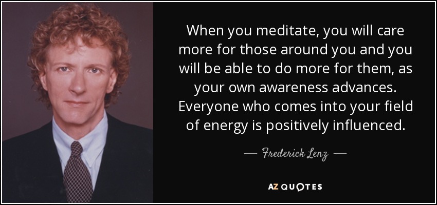 When you meditate, you will care more for those around you and you will be able to do more for them, as your own awareness advances. Everyone who comes into your field of energy is positively influenced. - Frederick Lenz
