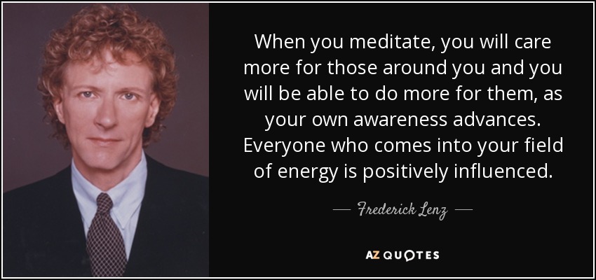 When you meditate, you will care more for those around you and you will be able to do more for them, as your own awareness advances. Everyone who comes into your field of energy is positively influenced. - Frederick Lenz