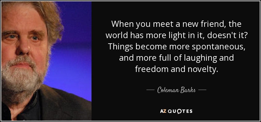 When you meet a new friend, the world has more light in it, doesn't it? Things become more spontaneous, and more full of laughing and freedom and novelty. - Coleman Barks