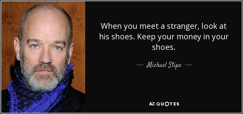 When you meet a stranger, look at his shoes. Keep your money in your shoes. - Michael Stipe