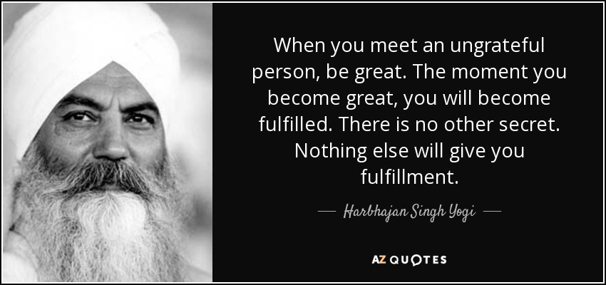 When you meet an ungrateful person, be great. The moment you become great, you will become fulfilled. There is no other secret. Nothing else will give you fulfillment. - Harbhajan Singh Yogi