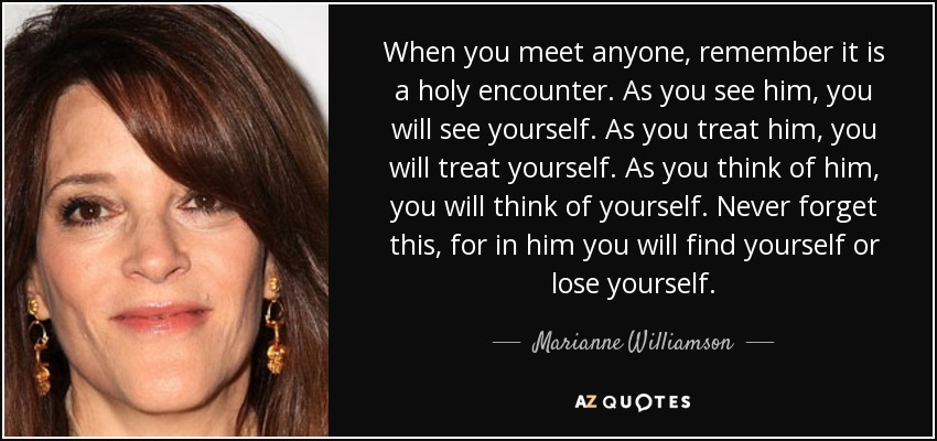 When you meet anyone, remember it is a holy encounter. As you see him, you will see yourself. As you treat him, you will treat yourself. As you think of him, you will think of yourself. Never forget this, for in him you will find yourself or lose yourself. - Marianne Williamson