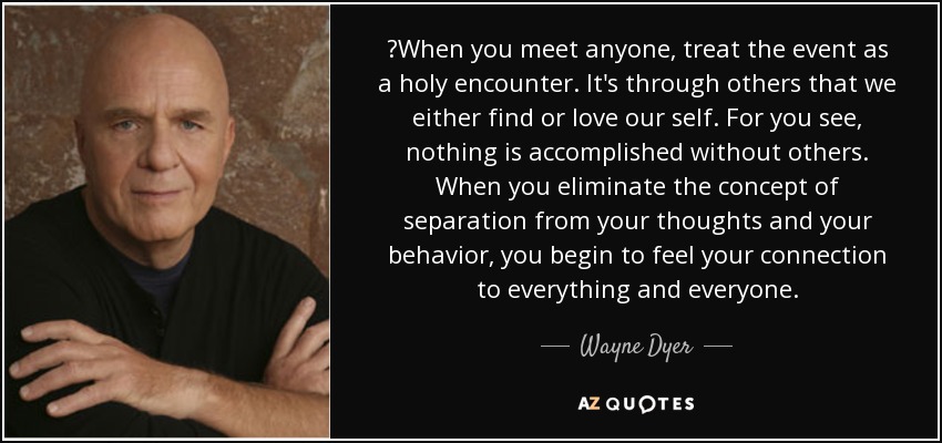 ‎When you meet anyone, treat the event as a holy encounter. It's through others that we either find or love our self. For you see, nothing is accomplished without others. When you eliminate the concept of separation from your thoughts and your behavior, you begin to feel your connection to everything and everyone. - Wayne Dyer