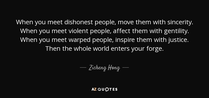 When you meet dishonest people, move them with sincerity. When you meet violent people, affect them with gentility. When you meet warped people, inspire them with justice. Then the whole world enters your forge. - Zicheng Hong