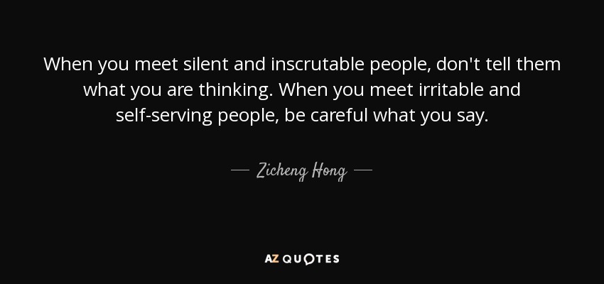 When you meet silent and inscrutable people, don't tell them what you are thinking. When you meet irritable and self-serving people, be careful what you say. - Zicheng Hong