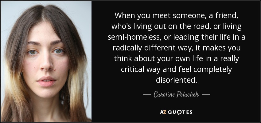 When you meet someone, a friend, who's living out on the road, or living semi-homeless, or leading their life in a radically different way, it makes you think about your own life in a really critical way and feel completely disoriented. - Caroline Polachek