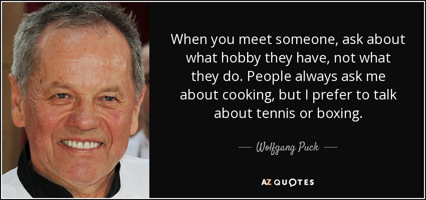 When you meet someone, ask about what hobby they have, not what they do. People always ask me about cooking, but I prefer to talk about tennis or boxing. - Wolfgang Puck