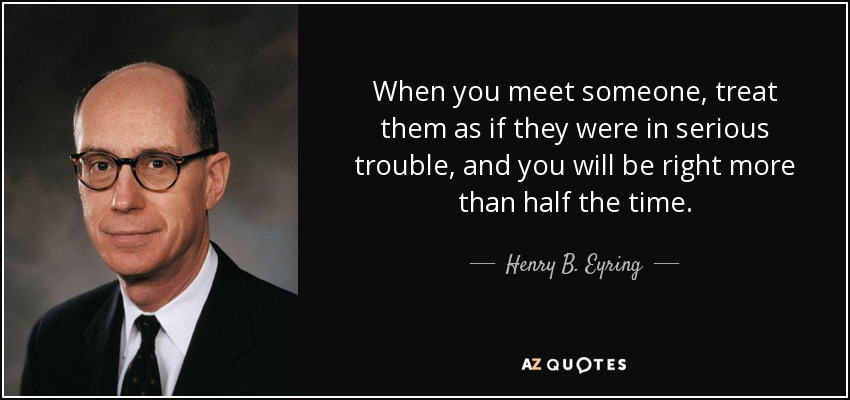When you meet someone, treat them as if they were in serious trouble, and you will be right more than half the time. - Henry B. Eyring