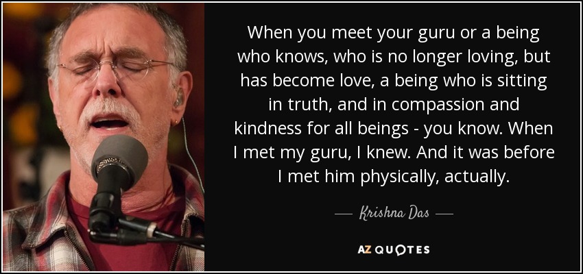 When you meet your guru or a being who knows, who is no longer loving, but has become love, a being who is sitting in truth, and in compassion and kindness for all beings - you know. When I met my guru, I knew. And it was before I met him physically, actually. - Krishna Das