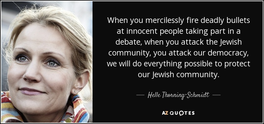 When you mercilessly fire deadly bullets at innocent people taking part in a debate, when you attack the Jewish community, you attack our democracy, we will do everything possible to protect our Jewish community. - Helle Thorning-Schmidt