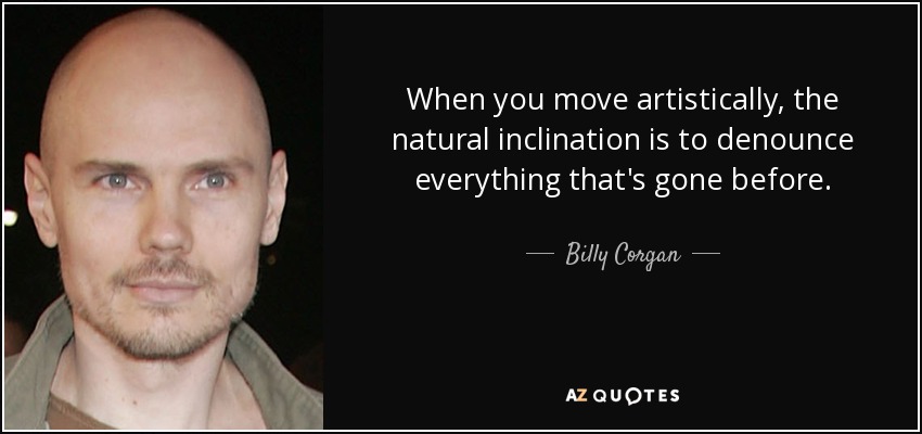 When you move artistically, the natural inclination is to denounce everything that's gone before. - Billy Corgan