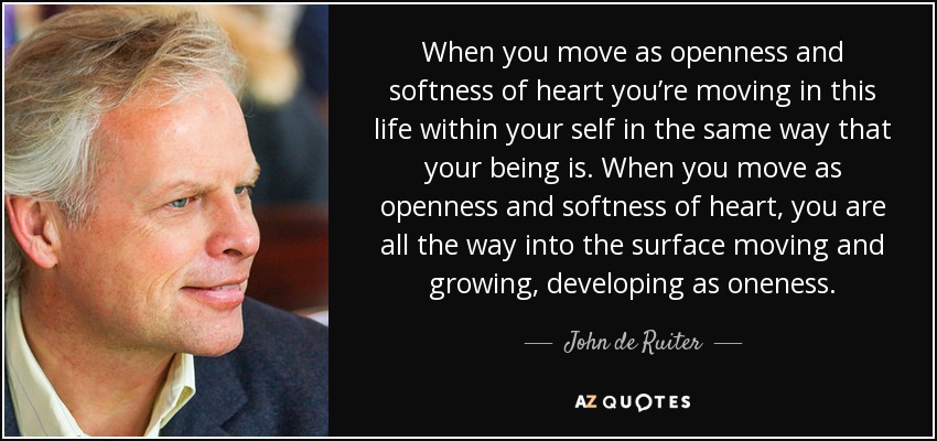When you move as openness and softness of heart you’re moving in this life within your self in the same way that your being is. When you move as openness and softness of heart, you are all the way into the surface moving and growing, developing as oneness. - John de Ruiter