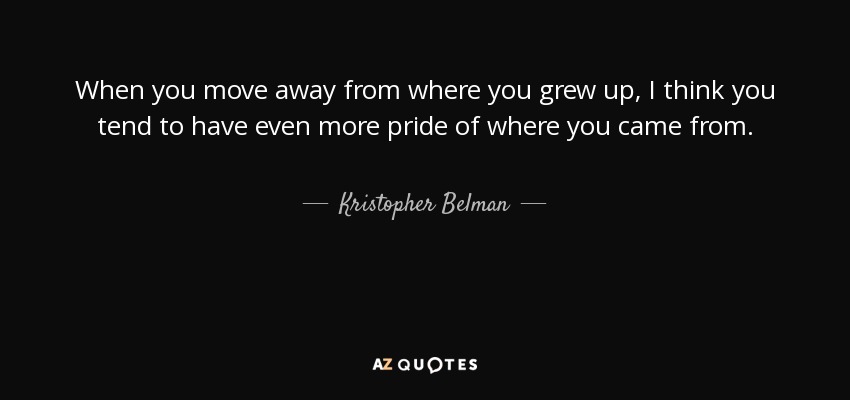 When you move away from where you grew up, I think you tend to have even more pride of where you came from. - Kristopher Belman