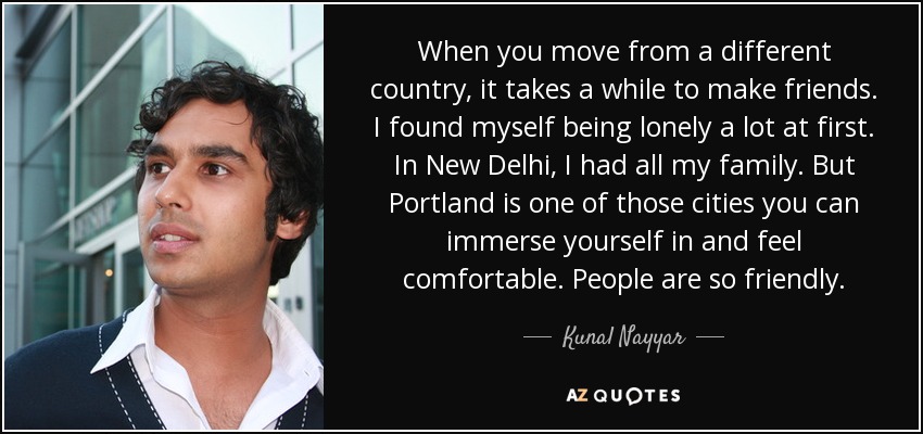 When you move from a different country, it takes a while to make friends. I found myself being lonely a lot at first. In New Delhi, I had all my family. But Portland is one of those cities you can immerse yourself in and feel comfortable. People are so friendly. - Kunal Nayyar