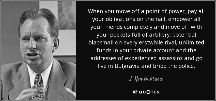 When you move off a point of power, pay all your obligations on the nail, empower all your friends completely and move off with your pockets full of artillery, potential blackmail on every erstwhile rival, unlimited funds in your private account and the addresses of experienced assassins and go live in Bulgravia and bribe the police. - L. Ron Hubbard