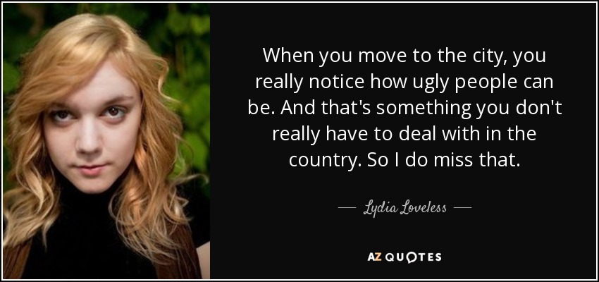 When you move to the city, you really notice how ugly people can be. And that's something you don't really have to deal with in the country. So I do miss that. - Lydia Loveless
