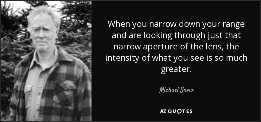 When you narrow down your range and are looking through just that narrow aperture of the lens, the intensity of what you see is so much greater. - Michael Snow