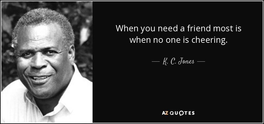 When you need a friend most is when no one is cheering. - K. C. Jones