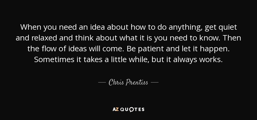 When you need an idea about how to do anything, get quiet and relaxed and think about what it is you need to know. Then the flow of ideas will come. Be patient and let it happen. Sometimes it takes a little while, but it always works. - Chris Prentiss