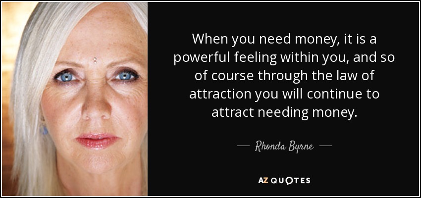 When you need money, it is a powerful feeling within you, and so of course through the law of attraction you will continue to attract needing money. - Rhonda Byrne