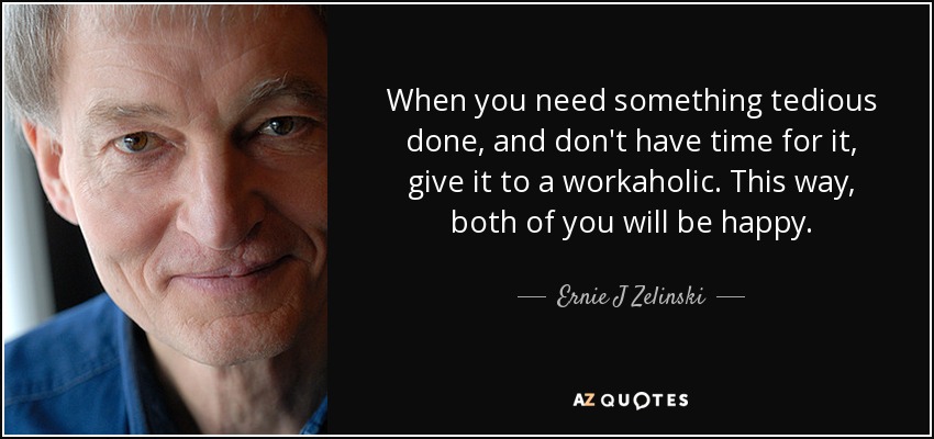 When you need something tedious done, and don't have time for it, give it to a workaholic. This way, both of you will be happy. - Ernie J Zelinski