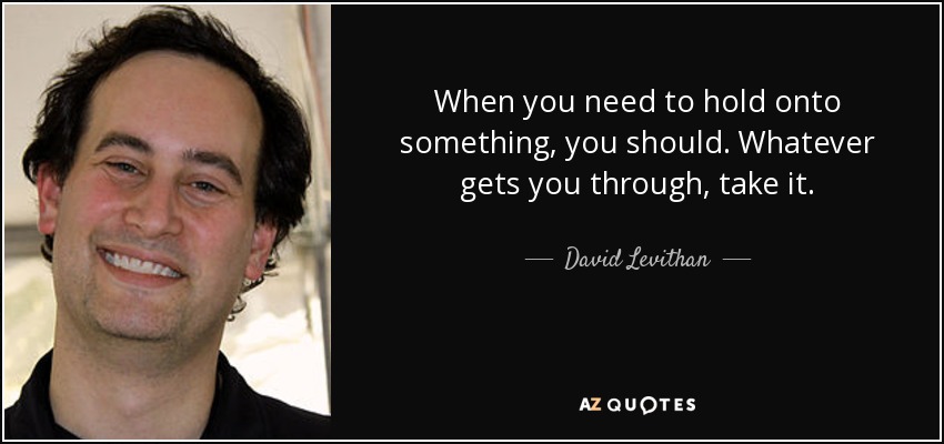 When you need to hold onto something, you should. Whatever gets you through, take it. - David Levithan