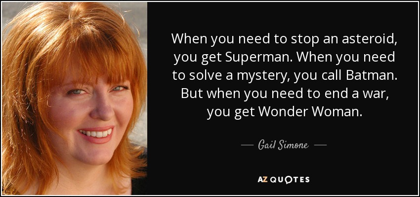 When you need to stop an asteroid, you get Superman. When you need to solve a mystery, you call Batman. But when you need to end a war, you get Wonder Woman. - Gail Simone