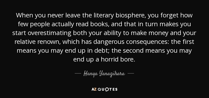 When you never leave the literary biosphere, you forget how few people actually read books, and that in turn makes you start overestimating both your ability to make money and your relative renown, which has dangerous consequences: the first means you may end up in debt; the second means you may end up a horrid bore. - Hanya Yanagihara