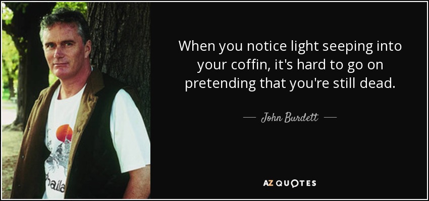 When you notice light seeping into your coffin, it's hard to go on pretending that you're still dead. - John Burdett