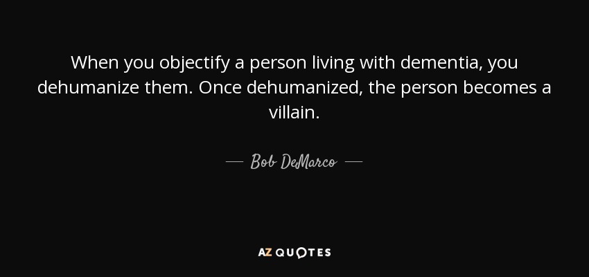 When you objectify a person living with dementia, you dehumanize them. Once dehumanized, the person becomes a villain. - Bob DeMarco