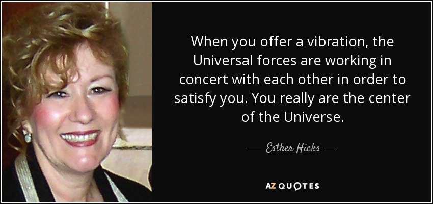 When you offer a vibration, the Universal forces are working in concert with each other in order to satisfy you. You really are the center of the Universe. - Esther Hicks