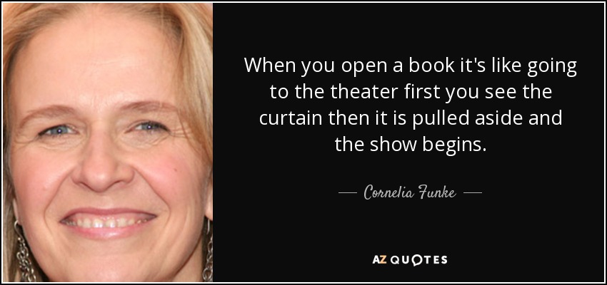 When you open a book it's like going to the theater first you see the curtain then it is pulled aside and the show begins. - Cornelia Funke