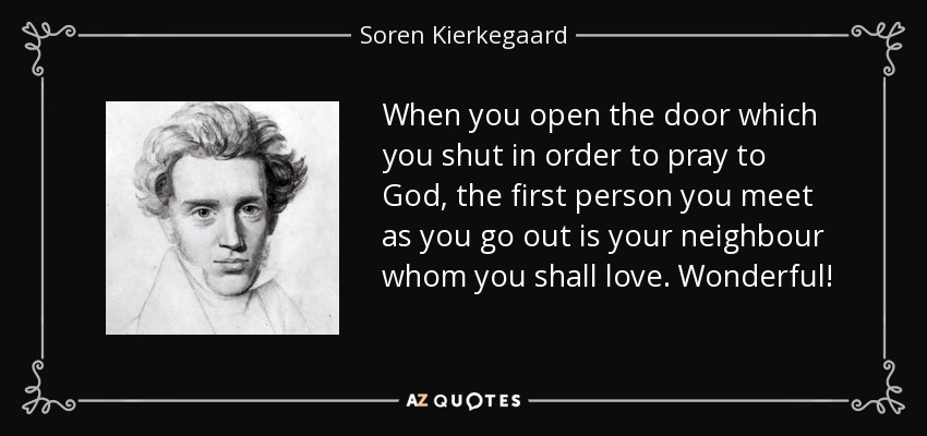 When you open the door which you shut in order to pray to God, the first person you meet as you go out is your neighbour whom you shall love. Wonderful! - Soren Kierkegaard