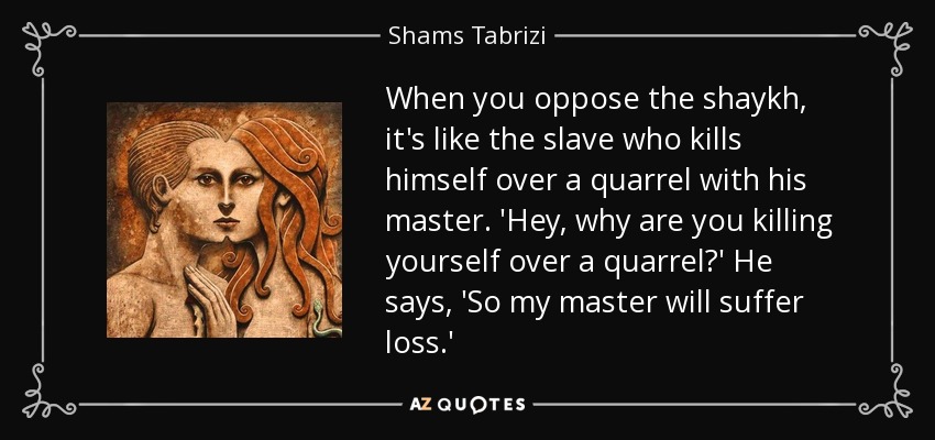 When you oppose the shaykh, it's like the slave who kills himself over a quarrel with his master. 'Hey, why are you killing yourself over a quarrel?' He says, 'So my master will suffer loss.' - Shams Tabrizi