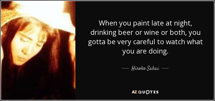 When you paint late at night, drinking beer or wine or both, you gotta be very careful to watch what you are doing. - Hiroko Sakai