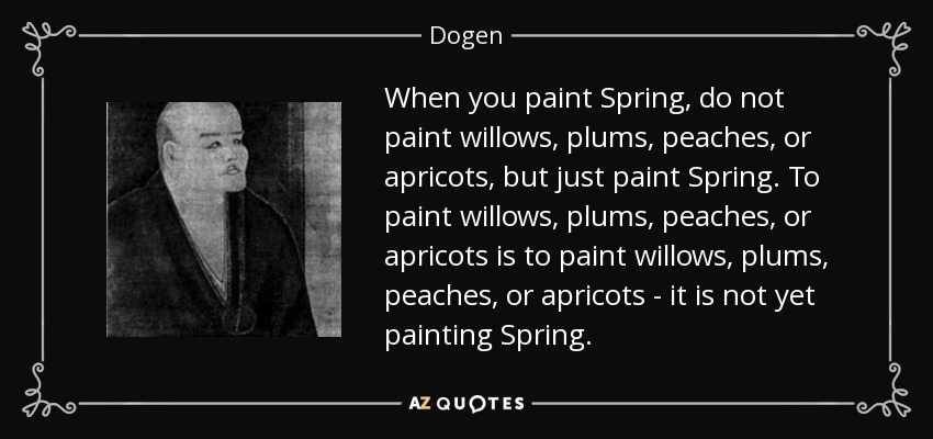When you paint Spring, do not paint willows, plums, peaches, or apricots, but just paint Spring. To paint willows, plums, peaches, or apricots is to paint willows, plums, peaches, or apricots - it is not yet painting Spring. - Dogen